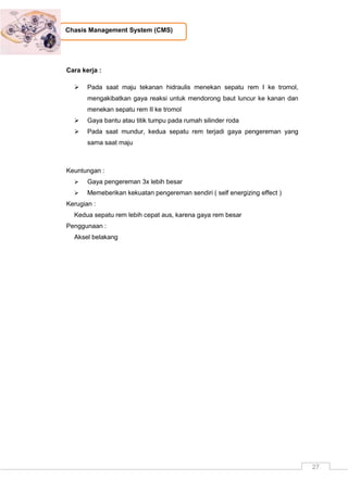 27
Chasis Management System (CMS)
Cara kerja :
 Pada saat maju tekanan hidraulis menekan sepatu rem I ke tromol,
mengakibatkan gaya reaksi untuk mendorong baut luncur ke kanan dan
menekan sepatu rem II ke tromol
 Gaya bantu atau titik tumpu pada rumah silinder roda
 Pada saat mundur, kedua sepatu rem terjadi gaya pengereman yang
sama saat maju
Keuntungan :
 Gaya pengereman 3x lebih besar
 Memeberikan kekuatan pengereman sendiri ( self energizing effect )
Kerugian :
Kedua sepatu rem lebih cepat aus, karena gaya rem besar
Penggunaan :
Aksel belakang
 