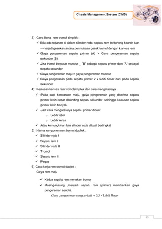 Chasis Management System (CMS)
30
3) Cara Kerja rem tromol simplek :
 Bila ada tekanan di dalam silinder roda, sepatu rem terdorong kearah luar
→ terjadi gesekan antara permukaan gesek tromol dengan kanvas rem
 Gaya pengereman sepatu primer (A) > Gaya pengereman sepatu
sekunder (B)
 Jika tromol berputar mundur _ ”B” sebagai sepatu primer dan ”A” sebagai
sepatu sekunder
 Gaya pengereman maju = gaya pengereman mundur
 Gaya pengerasan pada sepatu primer 2 x lebih besar dari pada sepatu
sekunder
4) Keausan kanvas rem tromolsimplek dan cara mengatasinya :
 Pada saat kendaraan maju, gaya pengereman yang diterima sepatu
primer lebih besar dibanding sepatu sekunder, sehingga keausan sepatu
primer lebih banyak.
 Jadi cara mengatasinya sepatu primer dibuat
o Lebih tebal
o Lebih keras
 Atau kemungkinan lain silinder roda dibuat bertingkat
5) Nama komponen rem tromol duplek :
 Silinder roda I
 Sepatu rem I
 Silinder roda II
 Tromol
 Sepatu rem II
 Pegas
6) Cara kerja rem tromol duplek :
Gaya rem maju
 Kedua sepatu rem menekan tromol
 Masing-masing ,menjadi sepatu rem (primer) memberikan gaya
pengereman sendiri.
BesarLebihterjadiyangpengeremanGaya  5,3
 
