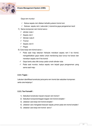 31
Chasis Management System (CMS)
Gaya rem mundur
 Kedua sepatu rem ditekan terbalik putaran tromol rem
 Keduas sepatu rem ( sekunder ) menerima gaya pengereman kecil
7) Nama komponen rem tromol servo :
 silinder roda I
 Sepatu rem I
 Silinder roda II
 Tromol
 Sepatu rem II
 Pegas
8) Cara kerja rem tromol servo :
 Pada saat maju tekanan hidraulis menekan sepatu rem I ke tromol,
mengakibatkan gaya reaksi untuk mendorong baut luncur ke kanan dan
menekan sepatu rem II ke tromol
 Gaya bantu atau titik tumpu pada rumah silinder roda
 Pada saat mundur, kedua sepatu rem terjadi gaya pengereman yang
sama saat maju
2.2.4. Tugas :
Lakukan identifikasi konstruksi jenis-jenis rem tromol dan sebutkan komponen
serta cara kerjanya !
2.2.5. Tes Formatif :
1) Sebutkan konstruksi macam-macam rem tromol !
2) Sebutkan komponen/bagian-bagian rem tromol simplek !
3) Jelaskan cara kerja rem tromol simplek !
4) Jelaskan cara mengatasi keausan sepatu primer pada rem tromol simplek !
5) Jelaskan cara kerja rem tromol servo !
 