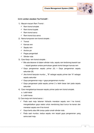 Chasis Management System (CMS)
32
2.2.6. Lembar Jawaban Tes Formatif :
1) Macam-macam Rem Tromol :
 Rem tromol simplek
 Rem tromol duplek
 Rem tromol servo
 Rem tromol duo servo
2) Nama komponen rem tromol simplek :
 Tromol
 Kanvas rem
 Sepatu rem
 Anchor pin
 Pegas pengembali
 Silinder roda
3) Cara Kerja rem tromol simplek :
 Bila ada tekanan di dalam silinder roda, sepatu rem terdorong kearah luar
→ terjadi gesekan antara permukaan gesek tromol dengan kanvas rem
 Gaya pengereman sepatu primer (A) > Gaya pengereman sepatu
sekunder (B)
 Jika tromol berputar mundur _ ”B” sebagai sepatu primer dan ”A” sebagai
sepatu sekunder
 Gaya pengereman maju = gaya pengereman mundur
 Gaya pengerasan pada sepatu primer 2 x lebih besar dari pada sepatu
sekunder
4) Cara mengatasinya keausan sepatu primer pada rem tromol simplek.
a. Lebih tebal
b. Lebih keras
5) Cara kerja rem tromol servo :
 Pada saat maju tekanan hidraulis menekan sepatu rem I ke tromol,
mengakibatkan gaya reaksi untuk mendorong baut luncur ke kanan dan
menekan sepatu rem II ke tromol
 Gaya bantu atau titik tumpu pada rumah silinder roda
 Pada saat mundur, kedua sepatu rem terjadi gaya pengereman yang
sama saat maju
 