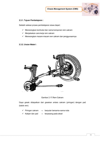 Chasis Management System (CMS)
36
2.3.1. Tujuan Pembelajaran :
Setelah selesai proses pembelajaran siswa dapat :
 Menerangkan kontruksi dan nama komponen rem cakram
 Menjelaskan cara kerja rem cakram
 Menerangkan macam-macam rem cakram dan penggunaannya
2.3.2. Uraian Materi :
Gambar 2.17.Rem Cakram
Gaya gesek didapatkan dari gesekan antara cakram (piringan) dengan pad
(balok rem)
 Piringan cakram → berputar bersama–sama roda
 Kaliper dan pad → terpasang pada aksel
 