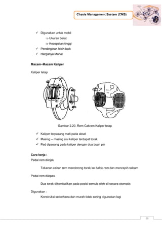 Chasis Management System (CMS)
38
 Digunakan untuk mobil
 Ukuran berat
 Kecepatan tinggi
 Pendinginan lebih baik
 Harganya Mahal
Macam–Macam Kaliper
Kaliper tetap
Gambar 2.20. Rem Cakram Kaliper tetap
 Kaliper terpasang mati pada aksel
 Masing – masing sisi kaliper terdapat torak
 Pad dipasang pada kaliper dengan dua buah pin
Cara kerja :
Pedal rem diinjak
Tekanan cairan rem mendorong torak ke balok rem dan mencepit cakram
Pedal rem dilepas
Dua torak dikembalikan pada posisi semula oleh sil secara otomatis
Digunakan :
Konstruksi sederhana dan murah tidak sering digunakan lagi
 
