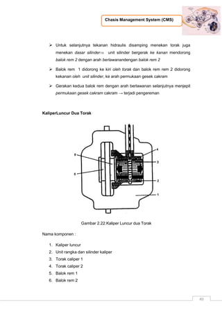 Chasis Management System (CMS)
40
 Untuk selanjutnya tekanan hidraulis disamping menekan torak juga
menekan dasar silinder unit silinder bergerak ke kanan mendorong
balok rem 2 dengan arah berlawanandengan balok rem 2
 Balok rem 1 didorong ke kiri oleh torak dan balok rem rem 2 didorong
kekanan oleh unit silinder, ke arah permukaan gesek cakram
 Gerakan kedua balok rem dengan arah berlawanan selanjutnya menjepit
permukaan gesek cakram cakram → terjadi pengereman
KaliperLuncur Dua Torak
Gambar 2.22.Kaliper Luncur dua Torak
Nama komponen :
1. Kaliper luncur
2. Unit rangka dan silinder kaliper
3. Torak caliper 1
4. Torak caliper 2
5. Balok rem 1
6. Balok rem 2
 