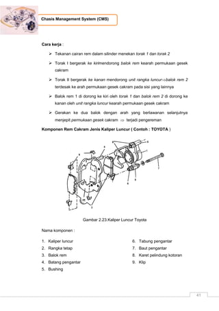 41
Chasis Management System (CMS)
Cara kerja :
 Tekanan cairan rem dalam silinder menekan torak 1 dan torak 2
 Torak I bergerak ke kirimendorong balok rem kearah permukaan gesek
cakram
 Torak II bergerak ke kanan mendorong unit rangka luncurbalok rem 2
terdesak ke arah permukaan gesek cakram pada sisi yang lainnya
 Balok rem 1 di dorong ke kiri oleh torak 1 dan balok rem 2 di dorong ke
kanan oleh unit rangka luncur kearah permukaan gesek cakram
 Gerakan ke dua balok dengan arah yang berlawanan selanjutnya
menjepit permukaan gesek cakram  terjadi pengereman
Komponen Rem Cakram Jenis Kaliper Luncur ( Contoh : TOYOTA )
Gambar 2.23.Kaliper Luncur Toyota
Nama komponen :
1. Kaliper luncur
2. Rangka tetap
3. Balok rem
4. Batang pengantar
5. Bushing
6. Tabung pengantar
7. Baut pengantar
8. Karet pelindung kotoran
9. Klip
 