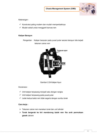 Chasis Management System (CMS)
42
Keterangan :
 Konstruksi paling modern dan mudah memperbaikinya
 Mudah sekali untuk mengganti kanvas rem
Kaliper Berayun
Pengertian : Kaliper berputar pada pusat putar secara berayun bila terjadi
tekanan cairan rem
Gambar 2.24.Kaliper Ayun
Konstruksi :
 Unit kaliper terpasang menjadi satu dengan rangka
 Unit kaliper terpasang pada pusat putar
 Letak kedua balok rem tidak segaris dengan sumbu torak
Cara kerja :
 Tekanan cairan rem menekan torak dan unit silinder
 Torak bergerak ke kiri mendorong balok rem 1ke arah permukaan
gesek cakram
 
