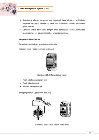 43
Chasis Management System (CMS)
 Selanjutnya tekanan cairan rem juga mendesak dasar silinder unit kaliper
bergerak mengayun mendorong balok rem 2 kekanan, ke arah permukaan
gesek cakram
 Gerakan kedua balok rem dengan arah berlawanan kedua permukaan
gesek cakram  cakram terjepit terjadi pengereman
Penyetelan Rem Cakram
Penyetelan rem cakram terjadi secara otomatis
Keadaan netral ( pedal rem tidak tertekan )
Gambar 2.25.Sil Torak kaliper netral
 Tidak ada tekanan cairan rem
 Torak tidak bergerak
 Sil diam pada posisinya
Saat pengereman ( pedal rem ditekan )
Gambar 2.25.Sil Torak kaliper bertekanan
 