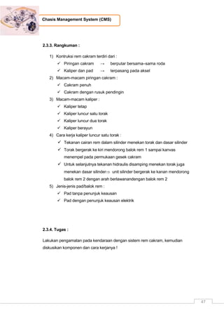 47
Chasis Management System (CMS)
2.3.3. Rangkuman :
1) Kontruksi rem cakram terdiri dari :
 Piringan cakram → berputar bersama–sama roda
 Kaliper dan pad → terpasang pada aksel
2) Macam-macam piringan cakram :
 Cakram penuh
 Cakram dengan rusuk pendingin
3) Macam-macam kaliper :
 Kaliper tetap
 Kaliper luncur satu torak
 Kaliper luncur dua torak
 Kaliper berayun
4) Cara kerja kaliper luncur satu torak :
 Tekanan cairan rem dalam silinder menekan torak dan dasar silinder
 Torak bergerak ke kiri mendorong balok rem 1 sampai kanvas
menempel pada permukaan gesek cakram
 Untuk selanjutnya tekanan hidraulis disamping menekan torak juga
menekan dasar silinder unit silinder bergerak ke kanan mendorong
balok rem 2 dengan arah berlawanandengan balok rem 2
5) Jenis-jenis pad/balok rem :
 Pad tanpa penunjuk keausan
 Pad dengan penunjuk keausan elektrik
2.3.4. Tugas :
Lakukan pengamatan pada kendaraan dengan sistem rem cakram, kemudian
diskusikan komponen dan cara kerjanya !
 