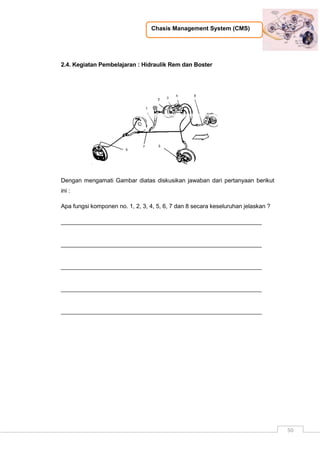 Chasis Management System (CMS)
50
2.4. Kegiatan Pembelajaran : Hidraulik Rem dan Boster
Dengan mengamati Gambar diatas diskusikan jawaban dari pertanyaan berikut
ini :
Apa fungsi komponen no. 1, 2, 3, 4, 5, 6, 7 dan 8 secara keseluruhan jelaskan ?
_____________________________________________________________
_____________________________________________________________
_____________________________________________________________
_____________________________________________________________
_____________________________________________________________
 