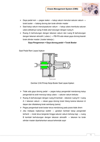 Chasis Management System (CMS)
72
 Gaya pedal rem → pegas reaksi → katup vakum menutuk saluran vakum →
torak boster → batang dorong dan torak silinder master
 Saat katup vakum menutupsaluran vakum → katup udara membuka saluran
udara akibatnya ruang A tidak ada hubungan dengan ruang A
 Ruang A berhubungan dengan tekanan vakum dan ruang B berhubungan
dengan tekanan atmosfir ( udara ) → PB>PA ada rekasi gaya dorong kearah
torak silinder master ( boster bekerja )
Gaya Pengereman = Gaya dorong pedal + Torak Boster
Saat Pedal Rem Lepas Injakan
Gambar 2.64.Prinsip Kerja Boster Saat Lepas Injakan
 Tidak ada gaya dorong pedal → pegas katup pengendali mendorong katup
pengendali ke arah menutup katup udara → saluran vakum terbuka
 Ruang A berhubungan dengan ruang B kembali →tekanan ruang B = ruang
A = tekanan vakum → rekasi gaya dorong torak hilang karena tekanan di
depan dan dibelakang torak seimbang (sama)
 Pegas pengembali torak boster terus mendorong pada posisi tidak direm
 Jika melepas injakannya sedikit → gerakan kembali katup pengendali
terhenti → torak terus bergerak hingga saluran vakum tertutup lagi → ruang
B kembali berhubungan dengan tekanan atmostfir → tekanan ke torak
silinder master dipertahankan sesuai kehendak sopir
 