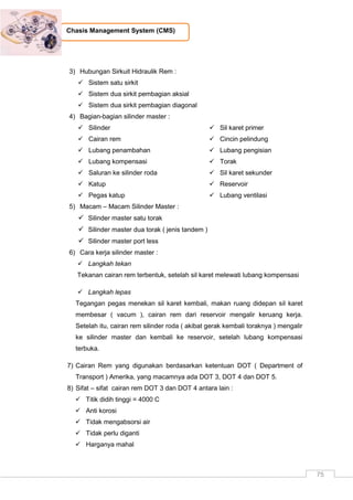 75
Chasis Management System (CMS)
3) Hubungan Sirkuit Hidraulik Rem :
 Sistem satu sirkit
 Sistem dua sirkit pembagian aksial
 Sistem dua sirkit pembagian diagonal
4) Bagian-bagian silinder master :
 Silinder
 Cairan rem
 Lubang penambahan
 Lubang kompensasi
 Saluran ke silinder roda
 Katup
 Pegas katup
 Sil karet primer
 Cincin pelindung
 Lubang pengisian
 Torak
 Sil karet sekunder
 Reservoir
 Lubang ventilasi
5) Macam – Macam Silinder Master :
 Silinder master satu torak
 Silinder master dua torak ( jenis tandem )
 Silinder master port less
6) Cara kerja silinder master :
 Langkah tekan
Tekanan cairan rem terbentuk, setelah sil karet melewati lubang kompensasi
 Langkah lepas
Tegangan pegas menekan sil karet kembali, makan ruang didepan sil karet
membesar ( vacum ), cairan rem dari reservoir mengalir keruang kerja.
Setelah itu, cairan rem silinder roda ( akibat gerak kembali toraknya ) mengalir
ke silinder master dan kembali ke reservoir, setelah lubang kompensasi
terbuka.
7) Cairan Rem yang digunakan berdasarkan ketentuan DOT ( Department of
Transport ) Amerika, yang macamnya ada DOT 3, DOT 4 dan DOT 5.
8) Sifat – sifat cairan rem DOT 3 dan DOT 4 antara lain :
 Titik didih tinggi = 4000 C
 Anti korosi
 Tidak mengabsorsi air
 Tidak perlu diganti
 Harganya mahal
 