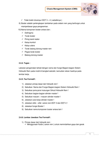 Chasis Management System (CMS)
76
 Tidak boleh dicampur DOT 3 – 4 ( sebaliknya )
9) Boster adalah perlengkapan tambahan pada sistem rem yang berfungsi untuk
memperbesar gaya pengereman.
10) Nama komponen boster antara lain :
 Diafragma
 Torak boster
 Piring karet reaksi
 Katup kontrol
 Katup udara
 Torak batang dorong master rem
 Pegas torak boster
 Batang dorong master
2.4.4. Tugas :
Lakukan pengamatan terkait dengan nama dan fungsi Bagian-bagian Sistem
Hidraulik Rem pada mobil di bengkel sekolah, kemudian isikan hasilnya pada
lembar kerja.
2.4.5. Tes Formatif :
1) Jelaskan prinsip dasar dari hidraulik rem !
2) Sebutkan Nama dan Fungsi Bagian-bagian Sistem Hidraulik Rem !
3) Sebutkan jenis-jenis hubungan Sirkuit Hidraulik Rem !
4) Sebutkan bagian-bagian silinder master !
5) Sebutkan macam – macam silinder master !
6) Jelaskan cara kerja silinder master !
7) Jelaskan sifat – sifat cairan rem DOT 3 dan DOT 4 !
8) Jelaskan fungsi Boster !
9) Sebutkan nama komponen boster antara lain !
2.4.6. Lembar Jawaban Tes Formatif :
1) Prinsip dasar dari hidraulik rem :
 Menggunaan fluida ( cairan rem ) untuk memindahkan gaya dan gerak
 