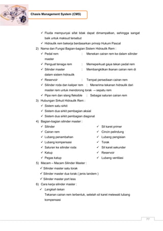 77
Chasis Management System (CMS)
 Fluida mempunyai sifat tidak dapat dimampatkan, sehingga sangat
baik untuk maksud tersebut
 Hidraulik rem bekerja berdasarkan prinsip Hukum Pascal
2) Nama dan Fungsi Bagian-bagian Sistem Hidraulik Rem :
 Pedal rem : Menekan cairan rem ke dalam silinder
master
 Penguat tenaga rem : Memeperkuat gaya tekan pedal rem
 Silinder master : Membangkitkan tkanan cairan rem di
dalam sistem hidraulik
 Reservoir : Tempat persediaan cairan rem
 Silinder roda dan kaliper rem : Menerima tekanan hidraulik dari
master rem untuk mendorong torak → sepatu rem
 Pipa rem dan slang fleksible : Sebagai saluran cairan rem
3) Hubungan Sirkuit Hidraulik Rem :
 Sistem satu sirkit
 Sistem dua sirkit pembagian aksial
 Sistem dua sirkit pembagian diagonal
4) Bagian-bagian silinder master :
 Silinder
 Cairan rem
 Lubang penambahan
 Lubang kompensasi
 Saluran ke silinder roda
 Katup
 Pegas katup
 Sil karet primer
 Cincin pelindung
 Lubang pengisian
 Torak
 Sil karet sekunder
 Reservoir
 Lubang ventilasi
5) Macam – Macam Silinder Master :
 Silinder master satu torak
 Silinder master dua torak ( jenis tandem )
 Silinder master port less
6) Cara kerja silinder master :
 Langkah tekan
Tekanan cairan rem terbentuk, setelah sil karet melewati lubang
kompensasi
 