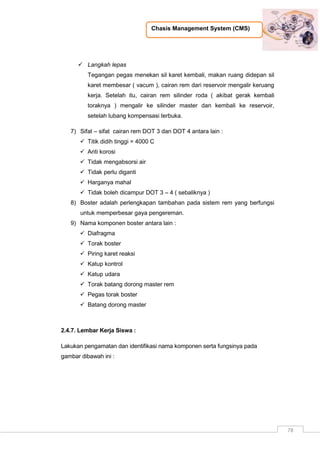 Chasis Management System (CMS)
78
 Langkah lepas
Tegangan pegas menekan sil karet kembali, makan ruang didepan sil
karet membesar ( vacum ), cairan rem dari reservoir mengalir keruang
kerja. Setelah itu, cairan rem silinder roda ( akibat gerak kembali
toraknya ) mengalir ke silinder master dan kembali ke reservoir,
setelah lubang kompensasi terbuka.
7) Sifat – sifat cairan rem DOT 3 dan DOT 4 antara lain :
 Titik didih tinggi = 4000 C
 Anti korosi
 Tidak mengabsorsi air
 Tidak perlu diganti
 Harganya mahal
 Tidak boleh dicampur DOT 3 – 4 ( sebaliknya )
8) Boster adalah perlengkapan tambahan pada sistem rem yang berfungsi
untuk memperbesar gaya pengereman.
9) Nama komponen boster antara lain :
 Diafragma
 Torak boster
 Piring karet reaksi
 Katup kontrol
 Katup udara
 Torak batang dorong master rem
 Pegas torak boster
 Batang dorong master
2.4.7. Lembar Kerja Siswa :
Lakukan pengamatan dan identifikasi nama komponen serta fungsinya pada
gambar dibawah ini :
 