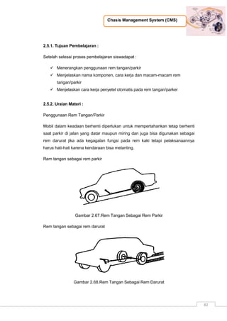 Chasis Management System (CMS)
82
2.5.1. Tujuan Pembelajaran :
Setelah selesai proses pembelajaran siswadapat :
 Menerangkan penggunaan rem tangan/parkir
 Menjelaskan nama komponen, cara kerja dan macam-macam rem
tangan/parkir
 Menjelaskan cara kerja penyetel otomatis pada rem tangan/parker
2.5.2. Uraian Materi :
Penggunaan Rem Tangan/Parkir
Mobil dalam keadaan berhenti diperlukan untuk mempertahankan tetap berhenti
saat parkir di jalan yang datar maupun miring dan juga bisa digunakan sebagai
rem darurat jika ada kegagalan fungsi pada rem kaki tetapi pelaksanaannya
harus hati-hati karena kendaraan bisa melanting.
Rem tangan sebagai rem parkir
Gambar 2.67.Rem Tangan Sebagai Rem Parkir
Rem tangan sebagai rem darurat
Gambar 2.68.Rem Tangan Sebagai Rem Darurat
 