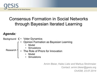 •  Voter Dynamics
•  Opinion Formation as Bayesian Learning
•  Model
•  Simulations
•  The Role of Priors for Innovation
•  Model
•  Simulations
Arnim Bleier, Haiko Lietz and Markus Strohmaier
Contact: arnim.bleier@gesis.org
ChASM, 23.07.2014
Consensus Formation in Social Networks
through Bayesian Iterated Learning
Agenda:
Background
Research
 