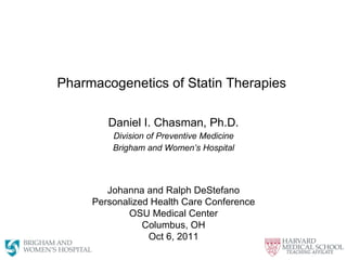 Pharmacogenetics of Statin Therapies  Daniel I. Chasman, Ph.D. Division of Preventive Medicine Brigham and Women’s Hospital Johanna and Ralph DeStefano Personalized Health Care Conference  OSU Medical Center Columbus, OH Oct 6, 2011 