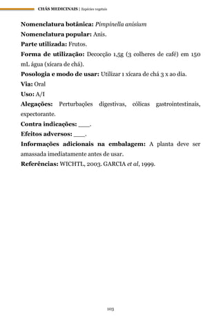 CHÁS MEDICINAIS | Espécies vegetais
103
Nomenclatura botânica: Pimpinella anisium
Nomenclatura popular: Anis.
Parte utilizada: Frutos.
Forma de utilização: Decocção 1,5g (3 colheres de café) em 150
mL água (xícara de chá).
Posologia e modo de usar: Utilizar 1 xícara de chá 3 x ao dia.
Via: Oral
Uso: A/I
Alegações: Perturbações digestivas, cólicas gastrointestinais,
expectorante.
Contra indicações: ___.
Efeitos adversos: ___.
Informações adicionais na embalagem: A planta deve ser
amassada imediatamente antes de usar.
Referências: WICHTL, 2003. GARCIA et al, 1999.
 