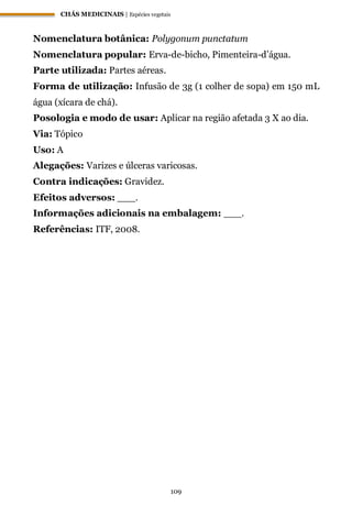 CHÁS MEDICINAIS | Espécies vegetais
109
Nomenclatura botânica: Polygonum punctatum
Nomenclatura popular: Erva-de-bicho, Pimenteira-d’água.
Parte utilizada: Partes aéreas.
Forma de utilização: Infusão de 3g (1 colher de sopa) em 150 mL
água (xícara de chá).
Posologia e modo de usar: Aplicar na região afetada 3 X ao dia.
Via: Tópico
Uso: A
Alegações: Varizes e úlceras varicosas.
Contra indicações: Gravidez.
Efeitos adversos: ___.
Informações adicionais na embalagem: ___.
Referências: ITF, 2008.
 