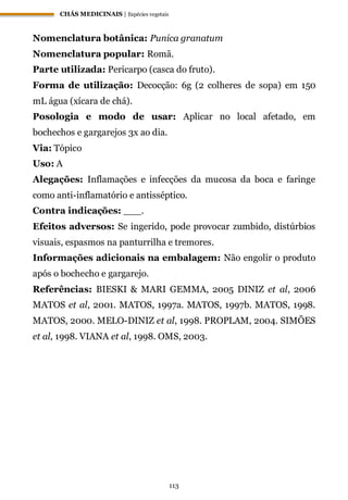 CHÁS MEDICINAIS | Espécies vegetais
113
Nomenclatura botânica: Punica granatum
Nomenclatura popular: Romã.
Parte utilizada: Pericarpo (casca do fruto).
Forma de utilização: Decocção: 6g (2 colheres de sopa) em 150
mL água (xícara de chá).
Posologia e modo de usar: Aplicar no local afetado, em
bochechos e gargarejos 3x ao dia.
Via: Tópico
Uso: A
Alegações: Inflamações e infecções da mucosa da boca e faringe
como anti-inflamatório e antisséptico.
Contra indicações: ___.
Efeitos adversos: Se ingerido, pode provocar zumbido, distúrbios
visuais, espasmos na panturrilha e tremores.
Informações adicionais na embalagem: Não engolir o produto
após o bochecho e gargarejo.
Referências: BIESKI & MARI GEMMA, 2005 DINIZ et al, 2006
MATOS et al, 2001. MATOS, 1997a. MATOS, 1997b. MATOS, 1998.
MATOS, 2000. MELO-DINIZ et al, 1998. PROPLAM, 2004. SIMÕES
et al, 1998. VIANA et al, 1998. OMS, 2003.
 