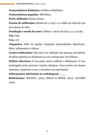 CHÁS MEDICINAIS | Espécies vegetais
13
Nomenclatura botânica: Achillea millefolium
Nomenclatura popular: Mil folhas.
Parte utilizada: Partes aéreas.
Forma de utilização: Infusão de 1 a 2g (1 a 2 colher de chá) em 150
mL (xícara de chá).
Posologia e modo de usar: Utilizar 1 xícara de chá 3 a 4 x ao dia.
Via: Oral
Uso: A/I
Alegações: Falta de apetite, dispepsia (perturbações digestivas),
febre, inflamações e cólicas.
Contra indicações: Não deve ser utilizado por pessoas portadoras
de úlcera gástrica ou duodenal ou com oclusão das vias biliares.
Efeitos adversos: O uso pode causar cefaleia e inflamação. O uso
prolongado pode provocar reações alérgicas. Caso ocorra um desses
sintomas, suspender o uso e consultar um especialista.
Informações adicionais na embalagem: ___.
Referências: WICHTL, 2003. MILLS & BONE, 2004. ALONSO
2004.
 