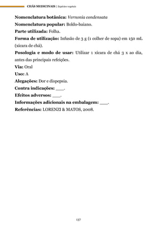CHÁS MEDICINAIS | Espécies vegetais
137
Nomenclatura botânica: Vernonia condensata
Nomenclatura popular: Boldo-baiano.
Parte utilizada: Folha.
Forma de utilização: Infusão de 3 g (1 colher de sopa) em 150 mL
(xícara de chá).
Posologia e modo de usar: Utilizar 1 xícara de chá 3 x ao dia,
antes das principais refeições.
Via: Oral
Uso: A
Alegações: Dor e dispepsia.
Contra indicações: ___.
Efeitos adversos: ___.
Informações adicionais na embalagem: ___.
Referências: LORENZI & MATOS, 2008.
 