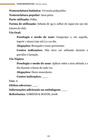 CHÁS MEDICINAIS | Espécies vegetais
139
Nomenclatura botânica: Vernonia polyanthes
Nomenclatura popular: Assa-peixe.
Parte utilizada: Folha.
Forma de utilização: Infusão de 3g (1 colher de sopa) em 150 mL
(xícara de chá).
Via Oral:
Posologia e modo de usar: Gargarejar e, em seguida,
ingerir 1 xícara (150 mL) 3 x ao dia.
Alegações: Bronquite e tosse persistente.
Contra indicações: Não deve ser utilizada durante a
gravidez e lactação.
Via Tópico:
Posologia e modo de usar: Aplicar sobre a área afetada 2 x
dia durante 2 horas de cada vez.
Alegações: Dores musculares.
Contra indicações: ___.
Uso: A
Efeitos adversos: ___.
Informações adicionais na embalagem: ___.
Referências: LORENZI & MATOS, 2008.
 