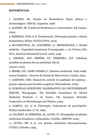CHÁS MEDICINAIS | Espécies vegetais
142
REFERÊNCIAS
1. ALONSO, JR. Tratado de fitomedicina. Bases clínicas e
farmacológicas. ISIS Ed. Argentina. 1998.
2. ALONSO, JR, Tratado de fitofármacos y nutraceuticos. Ed. Corpus.
2004.
3. BARBOSA, WLR et al. Etnofarmácia. Fitoterapia popular e ciência
farmacêutica. Belém: NUMA/UFPA. 2009.
4. BLUMENTHAL, M.; GOLDBERG, A.; BRINCKMANN, J. Herbal
medicine - Expanded commission E monographs. 1. ed. Newton, MA,
EUA: American Botanical Council. 2000. 519p.
5. AMARAL, ACF; SIMÕES, EV; FERREIRA, JLP. Coletânea
científica de plantas de uso medicinal. Rio de
Janeiro. 2005.
6. BIESKI, IGC, MARI GEMMA, C. Quintais medicinais. Mais saúde,
menos hospitais - Governo do Estado de Mato Grosso. Cuiabá. 2005.
7. CARDOSO, CMZ. Manual de controle de qualidade de matérias -
primas vegetais para farmácia magistral. Pharmabooks. 2009.
8. EUROPEAN SCIENTIFIC COOPERATIVE ON PHYTOTHERAPY
(ESCOP). Monographs: The Scientific Foundation for Herbal
Medicinal Products. 2 ed. Exeter, UK: European Scientific
Cooperative on Phytotherapy and Thieme, 2003.
9. GARCIA, AA. et al. Fitoterapia. Vademécum de prescripción.
Plantas medicinales. 3ª ed. 1999.
10. GILBERT, B; FERREIRA, JL; ALVES, LF. Monografias de plantas
medicinais brasileiras e aclimatadas. Curitiba. ABIFITO. 2005.
11. GUPTA, MP et al. 270 plantas medicinais iberoamericanas.
CYTED. Colômbia. 1995.
 