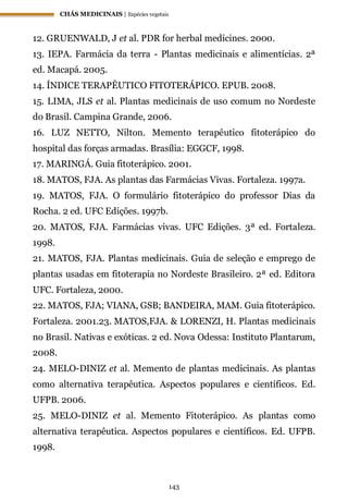 CHÁS MEDICINAIS | Espécies vegetais
143
12. GRUENWALD, J et al. PDR for herbal medicines. 2000.
13. IEPA. Farmácia da terra - Plantas medicinais e alimentícias. 2ª
ed. Macapá. 2005.
14. ÍNDICE TERAPÊUTICO FITOTERÁPICO. EPUB. 2008.
15. LIMA, JLS et al. Plantas medicinais de uso comum no Nordeste
do Brasil. Campina Grande, 2006.
16. LUZ NETTO, Nilton. Memento terapêutico fitoterápico do
hospital das forças armadas. Brasília: EGGCF, 1998.
17. MARINGÁ. Guia fitoterápico. 2001.
18. MATOS, FJA. As plantas das Farmácias Vivas. Fortaleza. 1997a.
19. MATOS, FJA. O formulário fitoterápico do professor Dias da
Rocha. 2 ed. UFC Edições. 1997b.
20. MATOS, FJA. Farmácias vivas. UFC Edições. 3ª ed. Fortaleza.
1998.
21. MATOS, FJA. Plantas medicinais. Guia de seleção e emprego de
plantas usadas em fitoterapia no Nordeste Brasileiro. 2ª ed. Editora
UFC. Fortaleza, 2000.
22. MATOS, FJA; VIANA, GSB; BANDEIRA, MAM. Guia fitoterápico.
Fortaleza. 2001.23. MATOS,FJA. & LORENZI, H. Plantas medicinais
no Brasil. Nativas e exóticas. 2 ed. Nova Odessa: Instituto Plantarum,
2008.
24. MELO-DINIZ et al. Memento de plantas medicinais. As plantas
como alternativa terapêutica. Aspectos populares e científicos. Ed.
UFPB. 2006.
25. MELO-DINIZ et al. Memento Fitoterápico. As plantas como
alternativa terapêutica. Aspectos populares e científicos. Ed. UFPB.
1998.
 