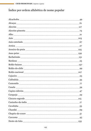 CHÁS MEDICINAIS | Espécies vegetais
145
Índice por ordem alfabética de nome popular
Alcachofra 49
Alcaçuz 61
Alecrim 117
Alecrim-pimenta 73
Alho 21
Anis 103
Anis-estrelado 67
Arnica 27
Aroeira-da-praia 125
Assa-peixe 139
Barbatimão 131
Bardana 25
Boldo-baiano 137
Boldo-do-chile 99
Boldo-nacional 107
Cajueiro 23
Calêndula 33
Camomila 77
Canela 39
Capim-cidreira 47
Carqueja 29
Cáscara-sagrada 115
Castanha-da-índia 17
Cavalinha 53
Chambá 69
Chapéu-de-couro 51
Curcuma 45
Dente-de-leão 133
 