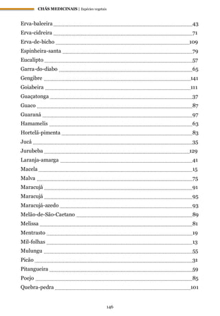 CHÁS MEDICINAIS | Espécies vegetais
146
Erva-baleeira 43
Erva-cidreira 71
Erva-de-bicho 109
Espinheira-santa 79
Eucalipto 57
Garra-do-diabo 65
Gengibre 141
Goiabeira 111
Guaçatonga 37
Guaco 87
Guaraná 97
Hamamelis 63
Hortelã-pimenta 83
Jucá 35
Jurubeba 129
Laranja-amarga 41
Macela 15
Malva 75
Maracujá 91
Maracujá 95
Maracujá-azedo 93
Melão-de-São-Caetano 89
Melissa 81
Mentrasto 19
Mil-folhas 13
Mulungu 55
Picão 31
Pitangueira 59
Poejo 85
Quebra-pedra 101
 