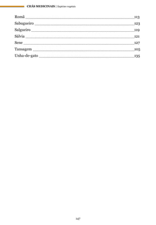 CHÁS MEDICINAIS | Espécies vegetais
147
Romã 113
Sabugueiro 123
Salgueiro 119
Sálvia 121
Sene 127
Tansagem 105
Unha-de-gato 135
 