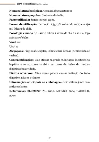 CHÁS MEDICINAIS | Espécies vegetais
17
Nomenclatura botânica: Aesculus hippocastanum
Nomenclatura popular: Castanha-da-índia.
Parte utilizada: Sementes com casca.
Forma de utilização: Decocção: 1,5g (1/2 colher de sopa) em 150
mL (xícara de chá).
Posologia e modo de usar: Utilizar 1 xícara de chá 2 x ao dia, logo
após as refeições.
Via: Oral
Uso: A
Alegações: Fragilidade capilar, insuficiência venosa (hemorroidas e
varizes).
Contra indicações: Não utilizar na gravidez, lactação, insuficiência
hepática e renal, como também em casos de lesões da mucosa
digestiva em atividade.
Efeitos adversos: Altas doses podem causar irritação do trato
digestivo, náusea e vômito.
Informações adicionais na embalagem: Não utilizar junto com
anticoagulantes.
Referências: BLUMENTHAL, 2000. ALONSO, 2004. CARDOSO,
2009.
 