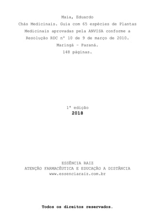 Maia, Eduardo
Chás Medicinais. Guia com 65 espécies de Plantas
Medicinais aprovadas pela ANVISA conforme a
Resolução RDC nº 10 de 9 de março de 2010.
Maringá – Paraná.
148 páginas.
1ª edição
2018
ESSÊNCIA RAIZ
ATENÇÃO FARMACÊUTICA E EDUCAÇÃO A DISTÂNCIA
www.essenciaraiz.com.br
Todos os direitos reservados.
 