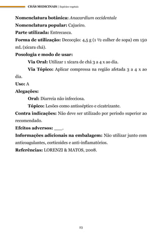 CHÁS MEDICINAIS | Espécies vegetais
23
Nomenclatura botânica: Anacardium occidentale
Nomenclatura popular: Cajueiro.
Parte utilizada: Entrecasca.
Forma de utilização: Decocção: 4,5 g (1 ½ colher de sopa) em 150
mL (xícara chá).
Posologia e modo de usar:
Via Oral: Utilizar 1 xícara de chá 3 a 4 x ao dia.
Via Tópico: Aplicar compressa na região afetada 3 a 4 x ao
dia.
Uso: A
Alegações:
Oral: Diarreia não infecciosa.
Tópico: Lesões como antisséptico e cicatrizante.
Contra indicações: Não deve ser utilizado por período superior ao
recomendado.
Efeitos adversos: ___.
Informações adicionais na embalagem: Não utilizar junto com
anticoagulantes, corticoides e anti-inflamatórios.
Referências: LORENZI & MATOS, 2008.
 