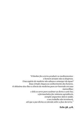 “O Senhor fez a terra produzir os medicamentos:
o homem sensato não os despreza.
Uma espécie de madeira não adoçou o amargor da água?
Essa virtude chegou ao conhecimento dos homens.
O Altíssimo deu-lhes a ciência da medicina para ser honrado em suas
maravilhas;
e dela se serve para acalmar as dores e curá-las;
o farmacêutico faz misturas agradáveis,
compõe unguentos úteis à saúde,
e seu trabalho não terminará,
até que a paz divina se estenda sobre a face da terra.”
Eclo 38, 4-8.
 