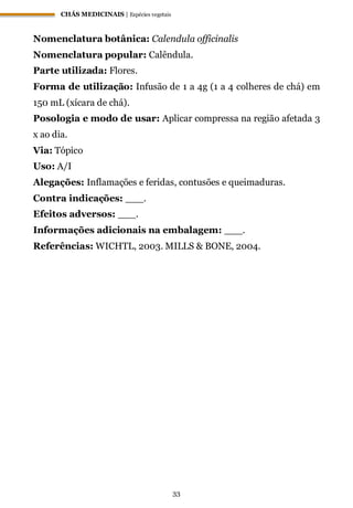 CHÁS MEDICINAIS | Espécies vegetais
33
Nomenclatura botânica: Calendula officinalis
Nomenclatura popular: Calêndula.
Parte utilizada: Flores.
Forma de utilização: Infusão de 1 a 4g (1 a 4 colheres de chá) em
150 mL (xícara de chá).
Posologia e modo de usar: Aplicar compressa na região afetada 3
x ao dia.
Via: Tópico
Uso: A/I
Alegações: Inflamações e feridas, contusões e queimaduras.
Contra indicações: ___.
Efeitos adversos: ___.
Informações adicionais na embalagem: ___.
Referências: WICHTL, 2003. MILLS & BONE, 2004.
 