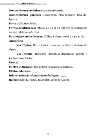 CHÁS MEDICINAIS | Espécies vegetais
37
Nomenclatura botânica: Casearia sylvestris.
Nomenclatura popular: Guaçatonga, Erva-de-bugre, Erva-de-
lagarto.
Parte utilizada: Folha.
Forma de utilização: Infusão 2 a 4 g (1 a 2 colheres de sobremesa)
em 150 mL (xícara de chá).
Posologia e modo de usar: Utilizar 1 xícara de chá 3 a 4 x ao dia.
Alegações:
Via Tópico: Dor e lesões, como antisséptico e cicatrizante
tópico.
Via Interno: Dispepsia (distúrbios digestivos), gastrite e
halitose (mau hálito).
Uso: A/I
Contra indicações: Não utilizar na gravidez e lactação.
Efeitos adversos: ___.
Informações adicionais na embalagem: ___.
Referências: LORENZI & MATOS, 2008. ITF, 2008.
 