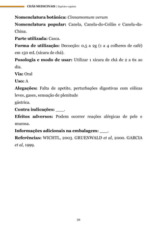 CHÁS MEDICINAIS | Espécies vegetais
39
Nomenclatura botânica: Cinnamomum verum
Nomenclatura popular: Canela, Canela-do-Ceilão e Canela-da-
China.
Parte utilizada: Casca.
Forma de utilização: Decocção: 0,5 a 2g (1 a 4 colheres de café)
em 150 mL (xícara de chá).
Posologia e modo de usar: Utilizar 1 xícara de chá de 2 a 6x ao
dia.
Via: Oral
Uso: A
Alegações: Falta de apetite, perturbações digestivas com cólicas
leves, gases, sensação de plenitude
gástrica.
Contra indicações: ___.
Efeitos adversos: Podem ocorrer reações alérgicas de pele e
mucosa.
Informações adicionais na embalagem: ___.
Referências: WICHTL, 2003. GRUENWALD et al, 2000. GARCIA
et al, 1999.
 