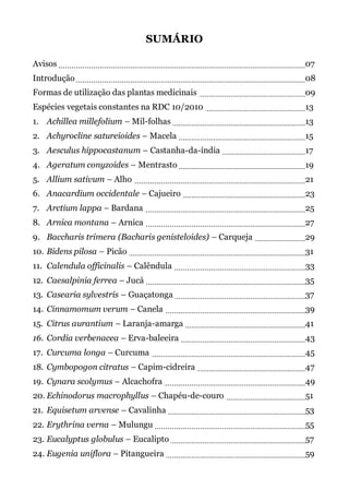 SUMÁRIO
Avisos 07
Introdução 08
Formas de utilização das plantas medicinais 09
Espécies vegetais constantes na RDC 10/2010 13
1. Achillea millefolium – Mil-folhas 13
2. Achyrocline satureioides – Macela 15
3. Aesculus hippocastanum – Castanha-da-índia 17
4. Ageratum conyzoides – Mentrasto 19
5. Allium sativum – Alho 21
6. Anacardium occidentale – Cajueiro 23
7. Arctium lappa – Bardana 25
8. Arnica montana – Arnica 27
9. Baccharis trimera (Bacharis genisteloides) – Carqueja 29
10. Bidens pilosa – Picão 31
11. Calendula officinalis – Calêndula 33
12. Caesalpinia ferrea – Jucá 35
13. Casearia sylvestris – Guaçatonga 37
14. Cinnamomum verum – Canela 39
15. Citrus aurantium – Laranja-amarga 41
16. Cordia verbenacea – Erva-baleeira 43
17. Curcuma longa – Curcuma 45
18. Cymbopogon citratus – Capim-cidreira 47
19. Cynara scolymus – Alcachofra 49
20. Echinodorus macrophyllus – Chapéu-de-couro 51
21. Equisetum arvense – Cavalinha 53
22. Erythrina verna – Mulungu 55
23. Eucalyptus globulus – Eucalipto 57
24. Eugenia uniflora – Pitangueira 59
 