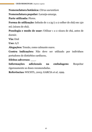 CHÁS MEDICINAIS | Espécies vegetais
41
Nomenclatura botânica: Citrus aurantium
Nomenclatura popular: Laranja-amarga.
Parte utilizada: Flores.
Forma de utilização: Infusão de 1 a 2g (1 a 2 colher de chá) em 150
mL (xícara de chá).
Posologia e modo de usar: Utilizar 1 a 2 xícara de chá, antes de
dormir.
Via: Oral
Uso: A/I
Alegações: Tensão, como calmante suave.
Contra indicações: Não deve ser utilizado por indivíduos
portadores de distúrbios cardíacos.
Efeitos adversos: ___.
Informações adicionais na embalagem: Respeitar
rigorosamente as doses recomendadas.
Referências: WICHTL, 2003. GARCIA et al, 1999.
 