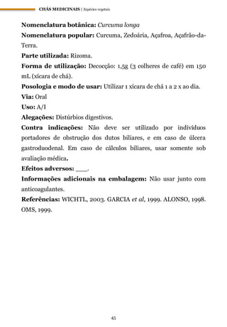 CHÁS MEDICINAIS | Espécies vegetais
45
Nomenclatura botânica: Curcuma longa
Nomenclatura popular: Curcuma, Zedoária, Açafroa, Açafrão-da-
Terra.
Parte utilizada: Rizoma.
Forma de utilização: Decocção: 1,5g (3 colheres de café) em 150
mL (xícara de chá).
Posologia e modo de usar: Utilizar 1 xícara de chá 1 a 2 x ao dia.
Via: Oral
Uso: A/I
Alegações: Distúrbios digestivos.
Contra indicações: Não deve ser utilizado por indivíduos
portadores de obstrução dos dutos biliares, e em caso de úlcera
gastroduodenal. Em caso de cálculos biliares, usar somente sob
avaliação médica.
Efeitos adversos: ___.
Informações adicionais na embalagem: Não usar junto com
anticoagulantes.
Referências: WICHTL, 2003. GARCIA et al, 1999. ALONSO, 1998.
OMS, 1999.
 