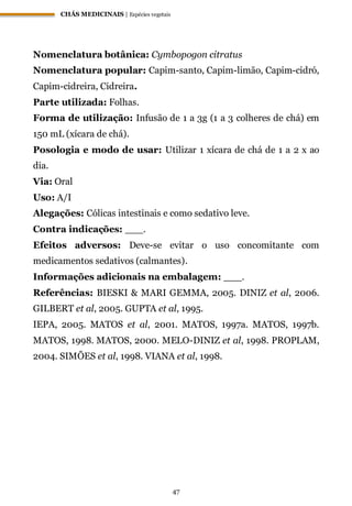 CHÁS MEDICINAIS | Espécies vegetais
47
Nomenclatura botânica: Cymbopogon citratus
Nomenclatura popular: Capim-santo, Capim-limão, Capim-cidró,
Capim-cidreira, Cidreira.
Parte utilizada: Folhas.
Forma de utilização: Infusão de 1 a 3g (1 a 3 colheres de chá) em
150 mL (xícara de chá).
Posologia e modo de usar: Utilizar 1 xícara de chá de 1 a 2 x ao
dia.
Via: Oral
Uso: A/I
Alegações: Cólicas intestinais e como sedativo leve.
Contra indicações: ___.
Efeitos adversos: Deve-se evitar o uso concomitante com
medicamentos sedativos (calmantes).
Informações adicionais na embalagem: ___.
Referências: BIESKI & MARI GEMMA, 2005. DINIZ et al, 2006.
GILBERT et al, 2005. GUPTA et al, 1995.
IEPA, 2005. MATOS et al, 2001. MATOS, 1997a. MATOS, 1997b.
MATOS, 1998. MATOS, 2000. MELO-DINIZ et al, 1998. PROPLAM,
2004. SIMÕES et al, 1998. VIANA et al, 1998.
 