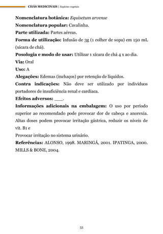 CHÁS MEDICINAIS | Espécies vegetais
53
Nomenclatura botânica: Equisetum arvense
Nomenclatura popular: Cavalinha.
Parte utilizada: Partes aéreas.
Forma de utilização: Infusão de 3g (1 colher de sopa) em 150 mL
(xícara de chá).
Posologia e modo de usar: Utilizar 1 xícara de chá 4 x ao dia.
Via: Oral
Uso: A
Alegações: Edemas (inchaços) por retenção de líquidos.
Contra indicações: Não deve ser utilizado por indivíduos
portadores de insuficiência renal e cardíaca.
Efeitos adversos: ___.
Informações adicionais na embalagem: O uso por período
superior ao recomendado pode provocar dor de cabeça e anorexia.
Altas doses podem provocar irritação gástrica, reduzir os níveis de
vit. B1 e
Provocar irritação no sistema urinário.
Referências: ALONSO, 1998. MARINGÁ, 2001. IPATINGA, 2000.
MILLS & BONE, 2004.
 