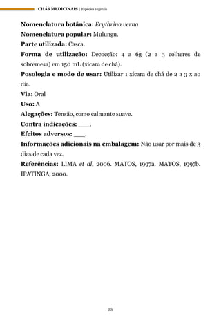 CHÁS MEDICINAIS | Espécies vegetais
55
Nomenclatura botânica: Erythrina verna
Nomenclatura popular: Mulungu.
Parte utilizada: Casca.
Forma de utilização: Decocção: 4 a 6g (2 a 3 colheres de
sobremesa) em 150 mL (xícara de chá).
Posologia e modo de usar: Utilizar 1 xícara de chá de 2 a 3 x ao
dia.
Via: Oral
Uso: A
Alegações: Tensão, como calmante suave.
Contra indicações: ___.
Efeitos adversos: ___.
Informações adicionais na embalagem: Não usar por mais de 3
dias de cada vez.
Referências: LIMA et al, 2006. MATOS, 1997a. MATOS, 1997b.
IPATINGA, 2000.
 