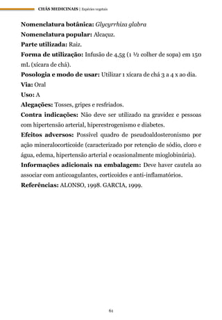 CHÁS MEDICINAIS | Espécies vegetais
61
Nomenclatura botânica: Glycyrrhiza glabra
Nomenclatura popular: Alcaçuz.
Parte utilizada: Raiz.
Forma de utilização: Infusão de 4,5g (1 ½ colher de sopa) em 150
mL (xícara de chá).
Posologia e modo de usar: Utilizar 1 xícara de chá 3 a 4 x ao dia.
Via: Oral
Uso: A
Alegações: Tosses, gripes e resfriados.
Contra indicações: Não deve ser utilizado na gravidez e pessoas
com hipertensão arterial, hiperestrogenismo e diabetes.
Efeitos adversos: Possível quadro de pseudoaldosteronismo por
ação mineralocorticoide (caracterizado por retenção de sódio, cloro e
água, edema, hipertensão arterial e ocasionalmente mioglobinúria).
Informações adicionais na embalagem: Deve haver cautela ao
associar com anticoagulantes, corticoides e anti-inflamatórios.
Referências: ALONSO, 1998. GARCIA, 1999.
 