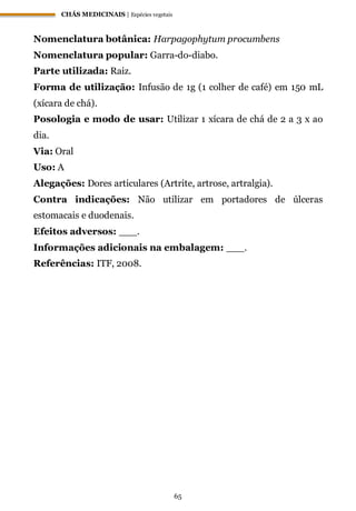 CHÁS MEDICINAIS | Espécies vegetais
65
Nomenclatura botânica: Harpagophytum procumbens
Nomenclatura popular: Garra-do-diabo.
Parte utilizada: Raiz.
Forma de utilização: Infusão de 1g (1 colher de café) em 150 mL
(xícara de chá).
Posologia e modo de usar: Utilizar 1 xícara de chá de 2 a 3 x ao
dia.
Via: Oral
Uso: A
Alegações: Dores articulares (Artrite, artrose, artralgia).
Contra indicações: Não utilizar em portadores de úlceras
estomacais e duodenais.
Efeitos adversos: ___.
Informações adicionais na embalagem: ___.
Referências: ITF, 2008.
 