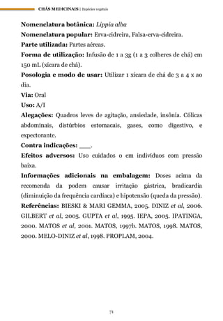 CHÁS MEDICINAIS | Espécies vegetais
71
Nomenclatura botânica: Lippia alba
Nomenclatura popular: Erva-cidreira, Falsa-erva-cidreira.
Parte utilizada: Partes aéreas.
Forma de utilização: Infusão de 1 a 3g (1 a 3 colheres de chá) em
150 mL (xícara de chá).
Posologia e modo de usar: Utilizar 1 xícara de chá de 3 a 4 x ao
dia.
Via: Oral
Uso: A/I
Alegações: Quadros leves de agitação, ansiedade, insônia. Cólicas
abdominais, distúrbios estomacais, gases, como digestivo, e
expectorante.
Contra indicações: ___.
Efeitos adversos: Uso cuidados o em indivíduos com pressão
baixa.
Informações adicionais na embalagem: Doses acima da
recomenda da podem causar irritação gástrica, bradicardia
(diminuição da frequência cardíaca) e hipotensão (queda da pressão).
Referências: BIESKI & MARI GEMMA, 2005. DINIZ et al, 2006.
GILBERT et al, 2005. GUPTA et al, 1995. IEPA, 2005. IPATINGA,
2000. MATOS et al, 2001. MATOS, 1997b. MATOS, 1998. MATOS,
2000. MELO-DINIZ et al, 1998. PROPLAM, 2004.
 