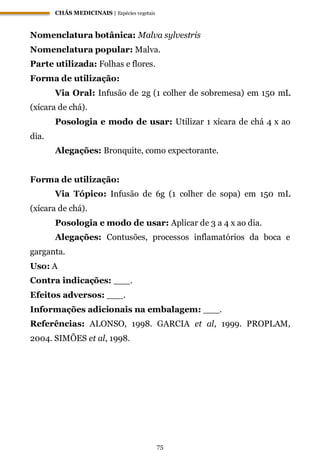 CHÁS MEDICINAIS | Espécies vegetais
75
Nomenclatura botânica: Malva sylvestris
Nomenclatura popular: Malva.
Parte utilizada: Folhas e flores.
Forma de utilização:
Via Oral: Infusão de 2g (1 colher de sobremesa) em 150 mL
(xícara de chá).
Posologia e modo de usar: Utilizar 1 xícara de chá 4 x ao
dia.
Alegações: Bronquite, como expectorante.
Forma de utilização:
Via Tópico: Infusão de 6g (1 colher de sopa) em 150 mL
(xícara de chá).
Posologia e modo de usar: Aplicar de 3 a 4 x ao dia.
Alegações: Contusões, processos inflamatórios da boca e
garganta.
Uso: A
Contra indicações: ___.
Efeitos adversos: ___.
Informações adicionais na embalagem: ___.
Referências: ALONSO, 1998. GARCIA et al, 1999. PROPLAM,
2004. SIMÕES et al, 1998.
 