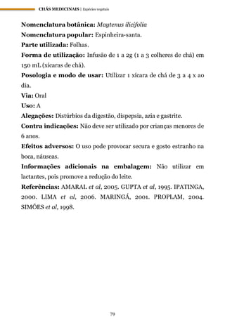 CHÁS MEDICINAIS | Espécies vegetais
79
Nomenclatura botânica: Maytenus ilicifolia
Nomenclatura popular: Espinheira-santa.
Parte utilizada: Folhas.
Forma de utilização: Infusão de 1 a 2g (1 a 3 colheres de chá) em
150 mL (xícaras de chá).
Posologia e modo de usar: Utilizar 1 xícara de chá de 3 a 4 x ao
dia.
Via: Oral
Uso: A
Alegações: Distúrbios da digestão, dispepsia, azia e gastrite.
Contra indicações: Não deve ser utilizado por crianças menores de
6 anos.
Efeitos adversos: O uso pode provocar secura e gosto estranho na
boca, náuseas.
Informações adicionais na embalagem: Não utilizar em
lactantes, pois promove a redução do leite.
Referências: AMARAL et al, 2005. GUPTA et al, 1995. IPATINGA,
2000. LIMA et al, 2006. MARINGÁ, 2001. PROPLAM, 2004.
SIMÕES et al, 1998.
 