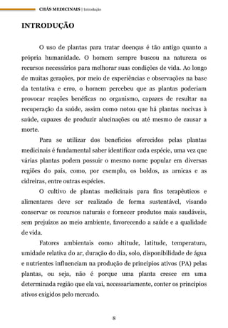 CHÁS MEDICINAIS | Introdução
8
INTRODUÇÃO
O uso de plantas para tratar doenças é tão antigo quanto a
própria humanidade. O homem sempre buscou na natureza os
recursos necessários para melhorar suas condições de vida. Ao longo
de muitas gerações, por meio de experiências e observações na base
da tentativa e erro, o homem percebeu que as plantas poderiam
provocar reações benéficas no organismo, capazes de resultar na
recuperação da saúde, assim como notou que há plantas nocivas à
saúde, capazes de produzir alucinações ou até mesmo de causar a
morte.
Para se utilizar dos benefícios oferecidos pelas plantas
medicinais é fundamental saber identificar cada espécie, uma vez que
várias plantas podem possuir o mesmo nome popular em diversas
regiões do país, como, por exemplo, os boldos, as arnicas e as
cidreiras, entre outras espécies.
O cultivo de plantas medicinais para fins terapêuticos e
alimentares deve ser realizado de forma sustentável, visando
conservar os recursos naturais e fornecer produtos mais saudáveis,
sem prejuízos ao meio ambiente, favorecendo a saúde e a qualidade
de vida.
Fatores ambientais como altitude, latitude, temperatura,
umidade relativa do ar, duração do dia, solo, disponibilidade de água
e nutrientes influenciam na produção de princípios ativos (PA) pelas
plantas, ou seja, não é porque uma planta cresce em uma
determinada região que ela vai, necessariamente, conter os princípios
ativos exigidos pelo mercado.
 